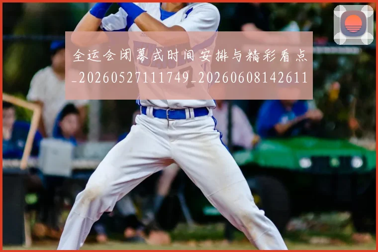 全运会闭幕式时间安排与精彩看点_20260527111749_20260608142611