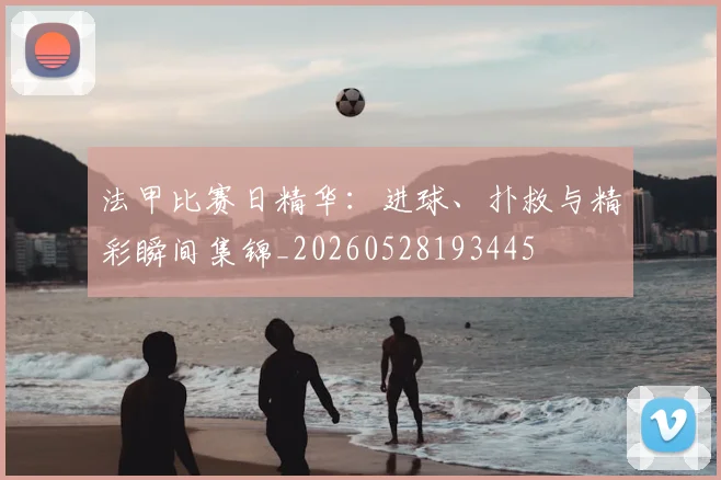 法甲比赛日精华:进球、扑救与精彩瞬间集锦_20260528193445