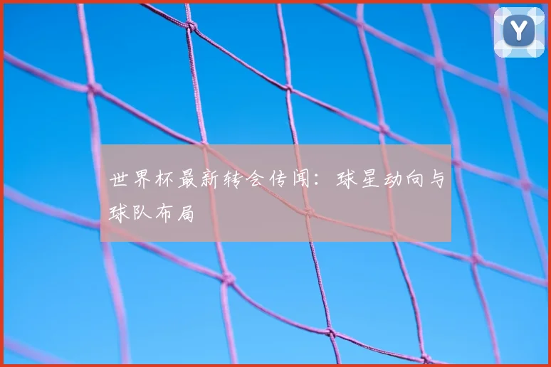 世界杯最新转会传闻：球星动向与球队布局