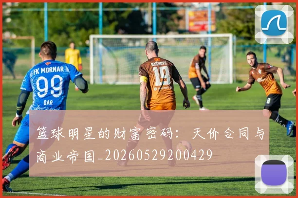 篮球明星的财富密码：天价合同与商业帝国_20260529200429