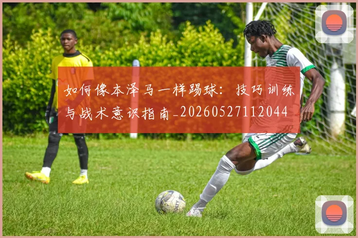 如何像本泽马一样踢球：技巧训练与战术意识指南_20260527112044