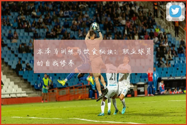 本泽马训练与饮食秘诀:职业球员的自我修养