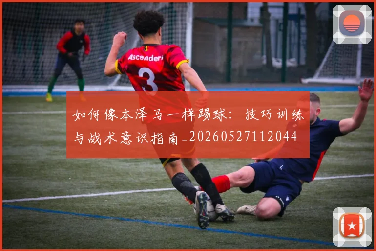 如何像本泽马一样踢球:技巧训练与战术意识指南_20260527112044