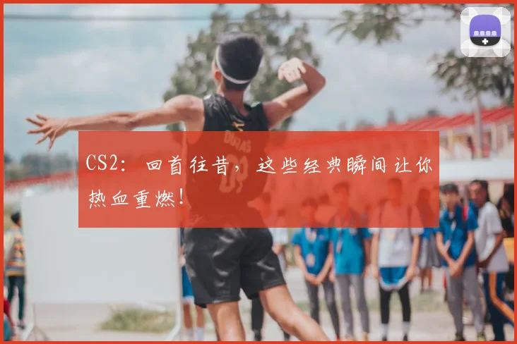 CS2：回首往昔，这些经典瞬间让你热血重燃！