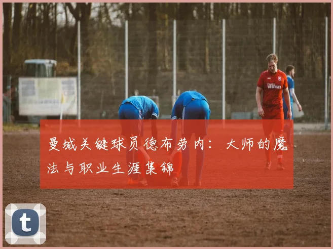曼城关键球员德布劳内:大师的魔法与职业生涯集锦