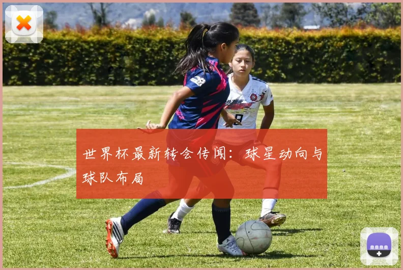世界杯最新转会传闻：球星动向与球队布局